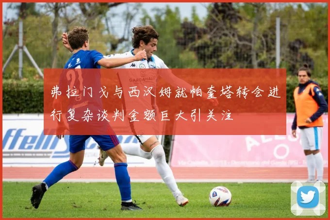 弗拉门戈与西汉姆就帕奎塔转会进行复杂谈判金额巨大引关注