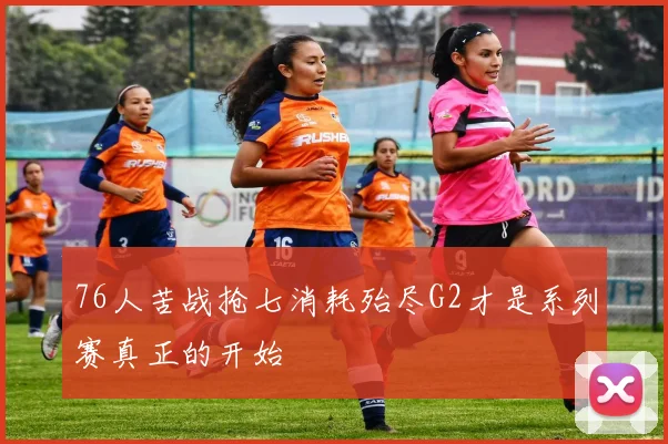 76人苦战抢七消耗殆尽G2才是系列赛真正的开始