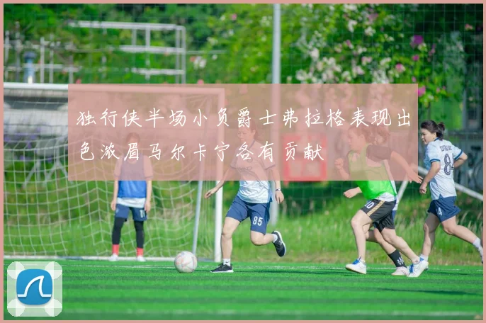 独行侠半场小负爵士弗拉格表现出色浓眉马尔卡宁各有贡献