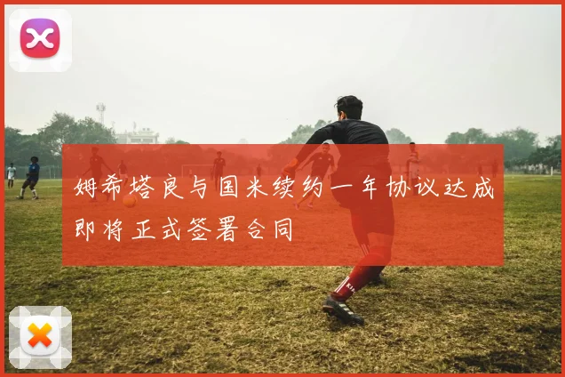 姆希塔良与国米续约一年协议达成即将正式签署合同