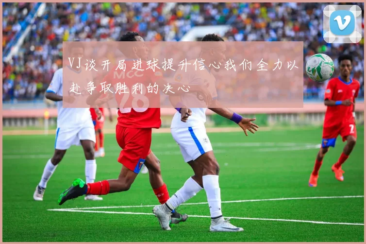 VJ谈开局进球提升信心我们全力以赴争取胜利的决心