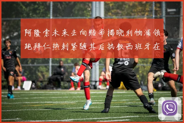 阿隆索未来去向赔率揭晓利物浦领跑拜仁热刺紧随其后执教西班牙在列