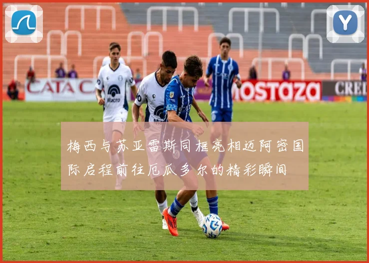 梅西与苏亚雷斯同框亮相迈阿密国际启程前往厄瓜多尔的精彩瞬间