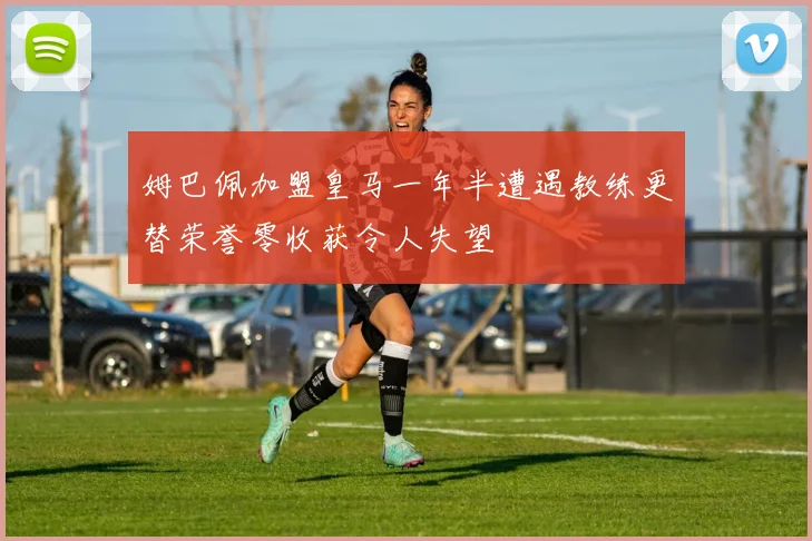 姆巴佩加盟皇马一年半遭遇教练更替荣誉零收获令人失望