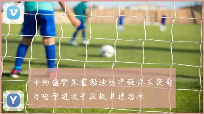 卡约盛赞朱霍勒迪防守强悍东契奇与哈登进攻手段极具迷惑性