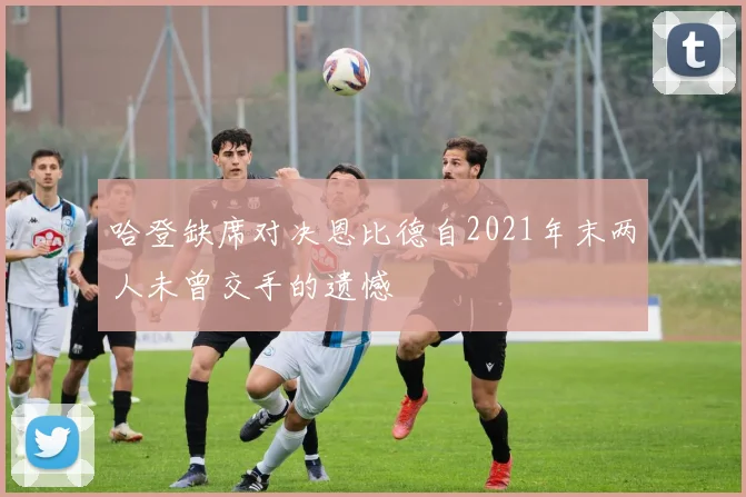 哈登缺席对决恩比德自2021年末两人未曾交手的遗憾