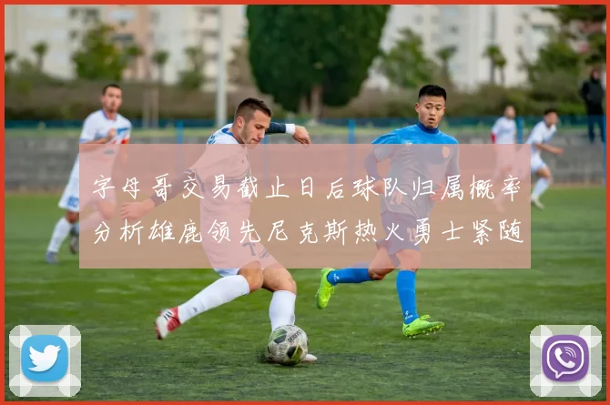 字母哥交易截止日后球队归属概率分析雄鹿领先尼克斯热火勇士紧随其后