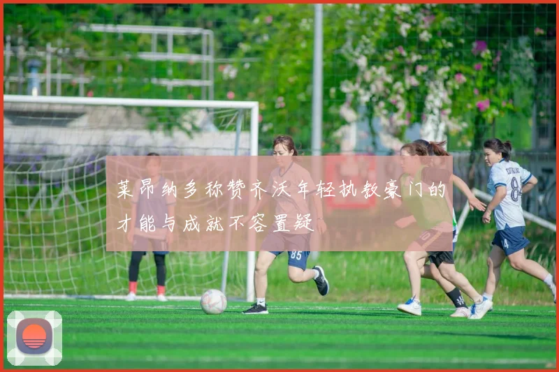 莱昂纳多称赞齐沃年轻执教豪门的才能与成就不容置疑