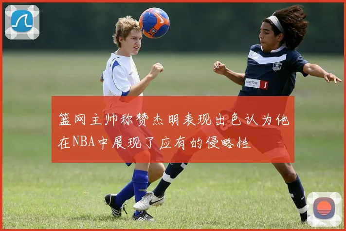篮网主帅称赞杰明表现出色认为他在NBA中展现了应有的侵略性