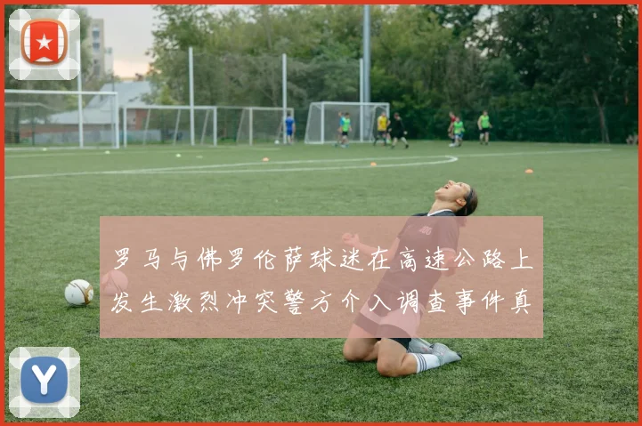 罗马与佛罗伦萨球迷在高速公路上发生激烈冲突警方介入调查事件真相