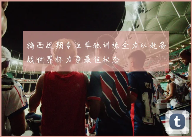 梅西近期专注单独训练全力以赴备战世界杯力争最佳状态