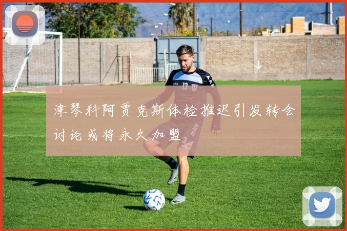 津琴科阿贾克斯体检推迟引发转会讨论或将永久加盟