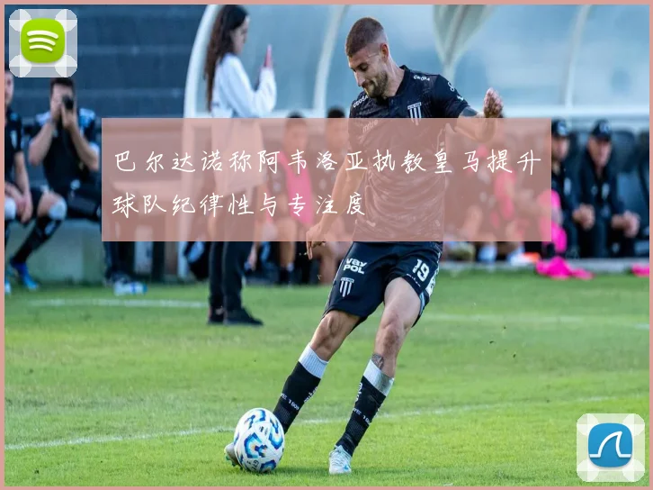 巴尔达诺称阿韦洛亚执教皇马提升球队纪律性与专注度