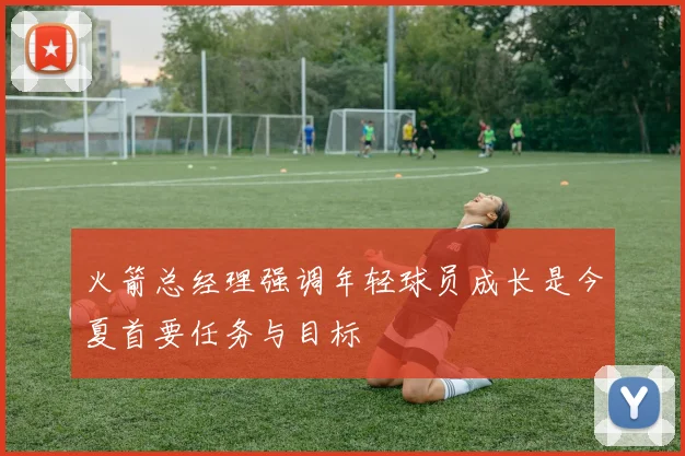 火箭总经理强调年轻球员成长是今夏首要任务与目标
