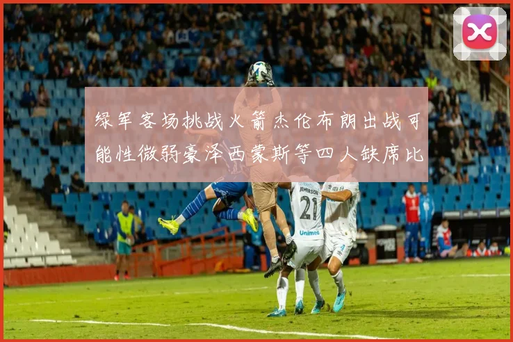 绿军客场挑战火箭杰伦布朗出战可能性微弱豪泽西蒙斯等四人缺席比赛