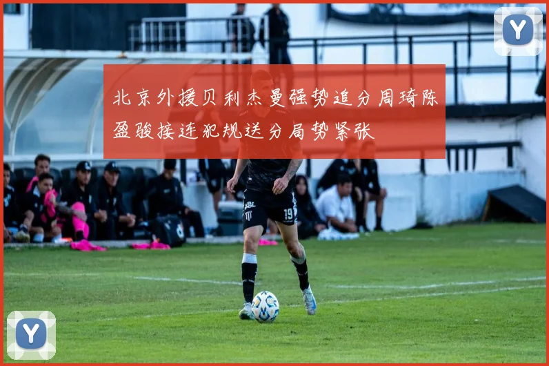 北京外援贝利杰曼强势追分周琦陈盈骏接连犯规送分局势紧张