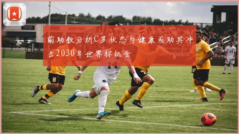 前助教分析C罗状态与健康或助其冲击2030年世界杯机会