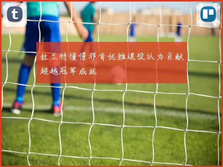 杜兰特憧憬邓肯优雅退役认为贡献超越冠军成就