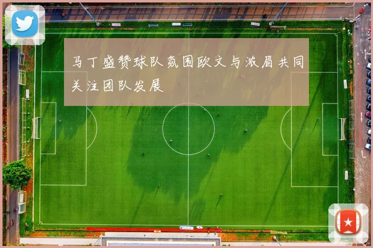 马丁盛赞球队氛围欧文与浓眉共同关注团队发展