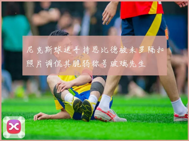 尼克斯球迷手持恩比德被米罗隔扣照片调侃其脆弱称号玻璃先生