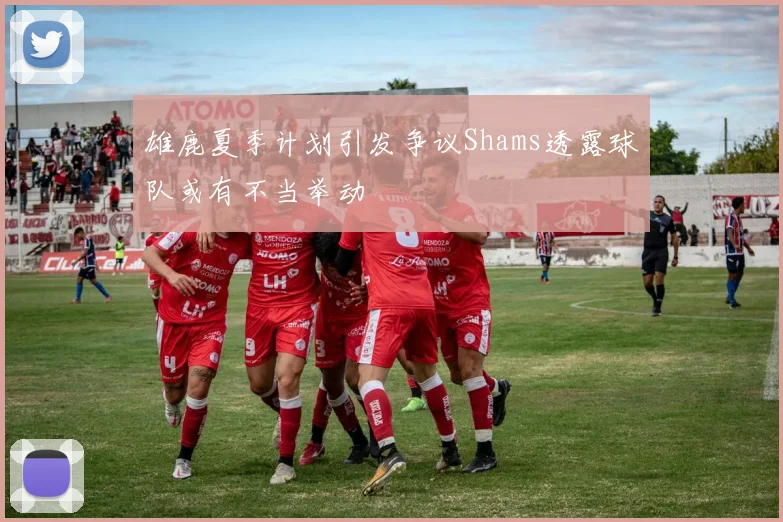 雄鹿夏季计划引发争议Shams透露球队或有不当举动