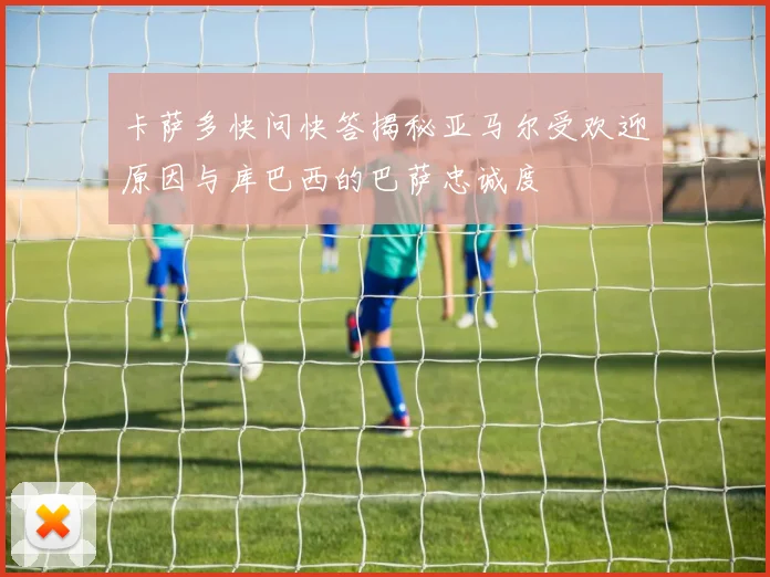卡萨多快问快答揭秘亚马尔受欢迎原因与库巴西的巴萨忠诚度